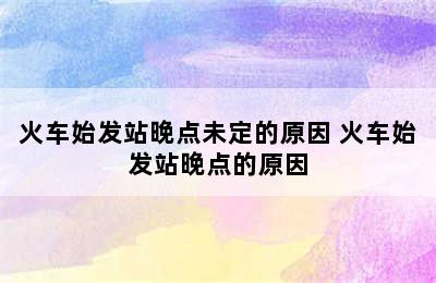 火车始发站晚点未定的原因 火车始发站晚点的原因